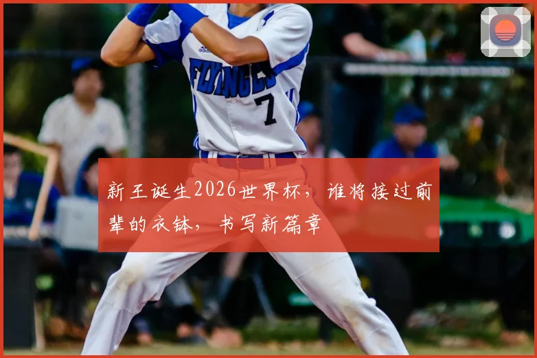 新王诞生2026世界杯，谁将接过前辈的衣钵，书写新篇章