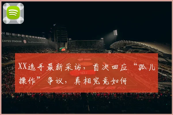 XX选手最新采访,首次回应“孤儿操作”争议,真相究竟如何