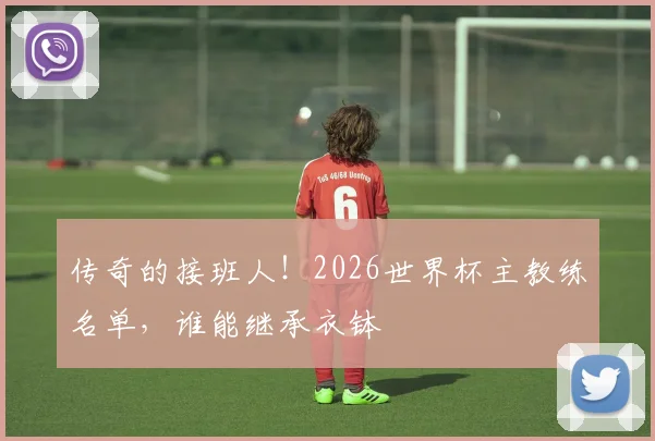 传奇的接班人！2026世界杯主教练名单，谁能继承衣钵