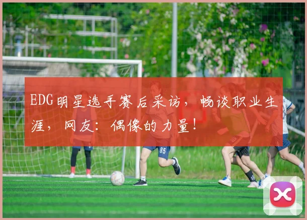 EDG明星选手赛后采访，畅谈职业生涯，网友：偶像的力量！