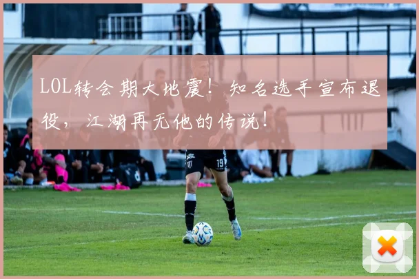 LOL转会期大地震！知名选手宣布退役，江湖再无他的传说！
