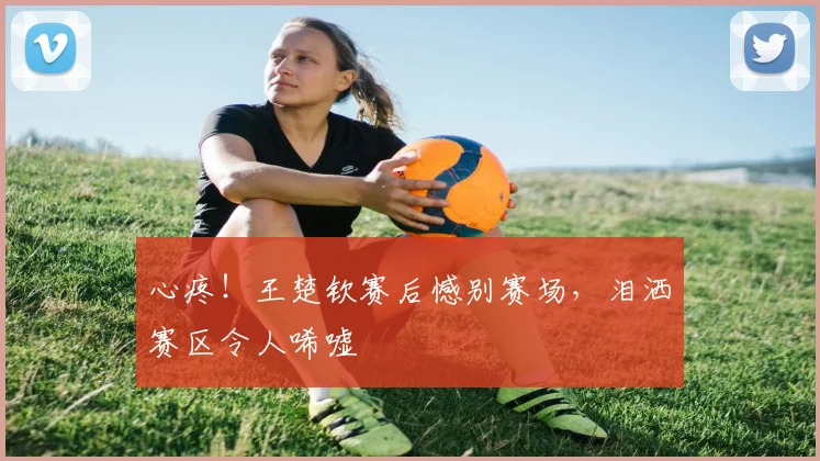 心疼！王楚钦赛后憾别赛场，泪洒赛区令人唏嘘