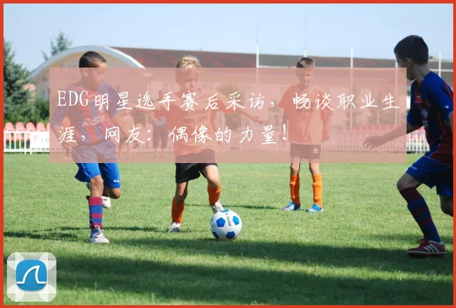 EDG明星选手赛后采访，畅谈职业生涯，网友：偶像的力量！