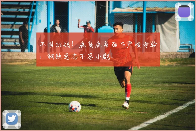 不惧挑战！鹿岛鹿角面临严峻考验，钢铁意志不容小觑！