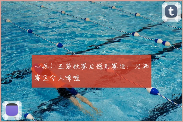 心疼！王楚钦赛后憾别赛场，泪洒赛区令人唏嘘