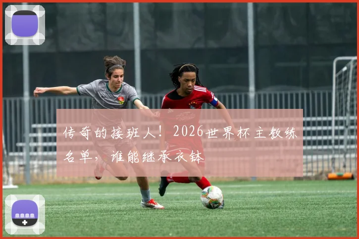 传奇的接班人！2026世界杯主教练名单，谁能继承衣钵